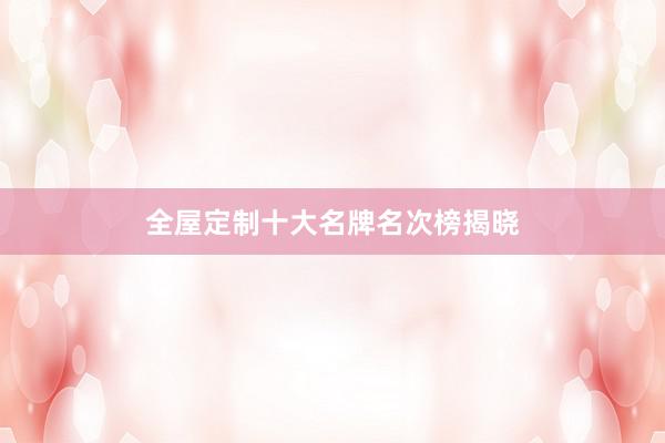 全屋定制十大名牌名次榜揭晓